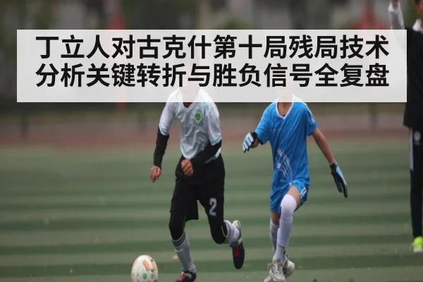 丁立人对古克什第十局残局技术分析关键转折与胜负信号全复盘